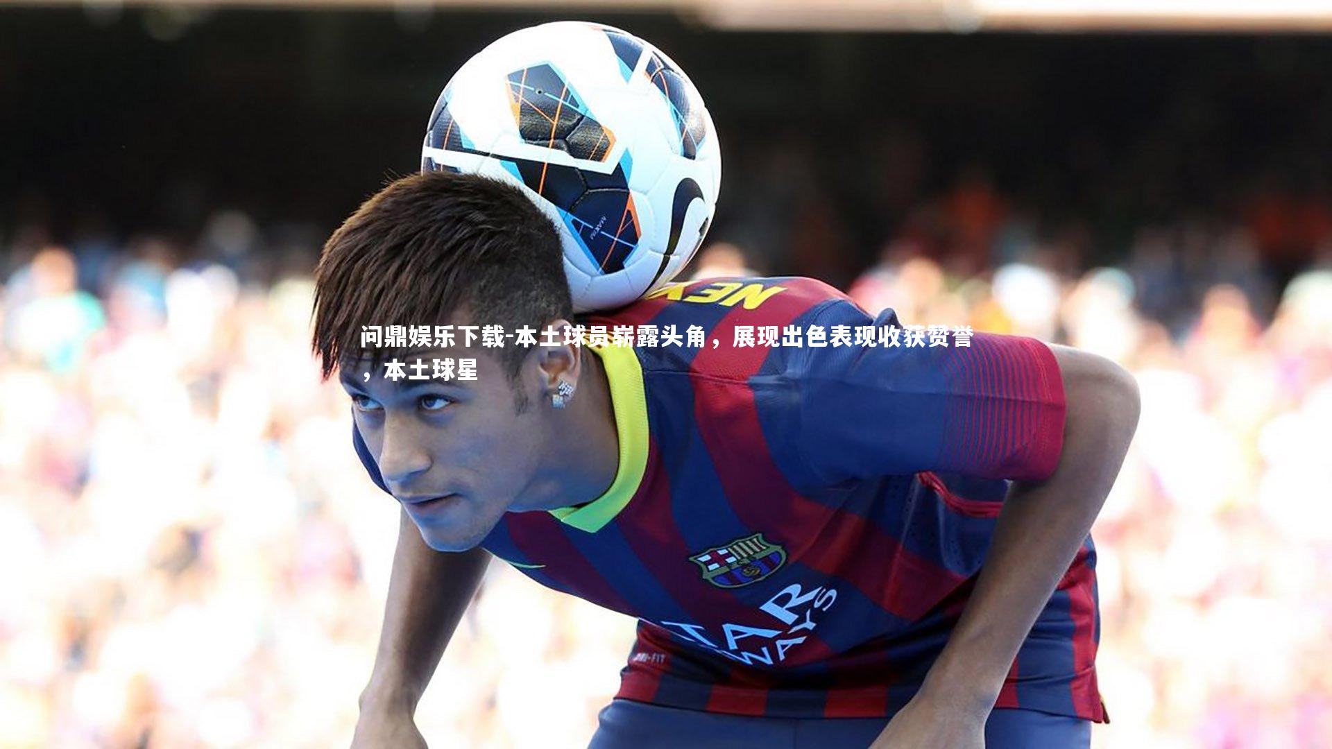 本土球员崭露头角,展现出色表现收获赞誉,本土球星