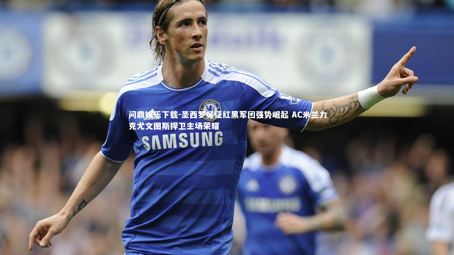 圣西罗见证红黑军团强势崛起 AC米兰力克尤文图斯捍卫主场荣耀